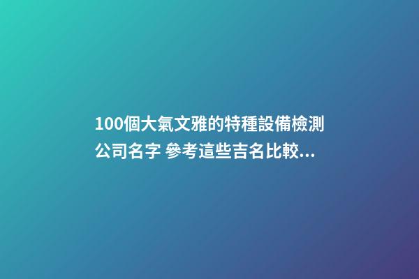 100個大氣文雅的特種設備檢測公司名字 參考這些吉名比較適合-第1張-公司起名-玄機派